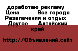 доработаю рекламу › Цена ­ --- - Все города Развлечения и отдых » Другое   . Алтайский край